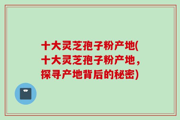 十大灵芝孢子粉产地(十大灵芝孢子粉产地，探寻产地背后的秘密)