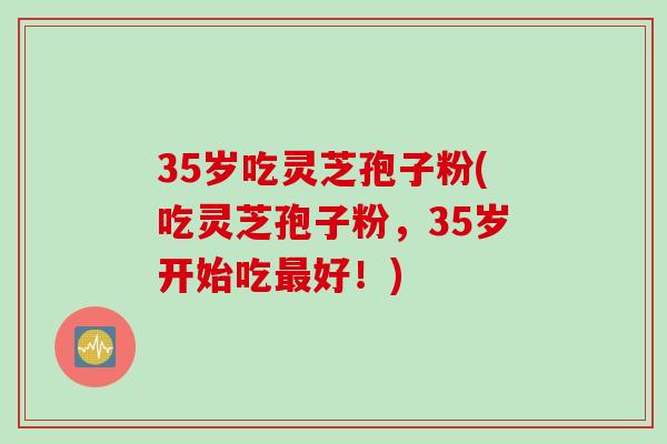 35岁吃灵芝孢子粉(吃灵芝孢子粉，35岁开始吃最好！)