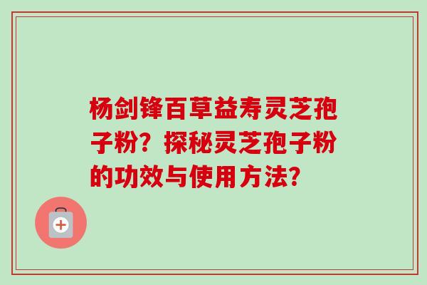 杨剑锋百草益寿灵芝孢子粉？探秘灵芝孢子粉的功效与使用方法？