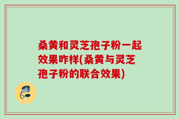 桑黄和灵芝孢子粉一起效果咋样(桑黄与灵芝孢子粉的联合效果)