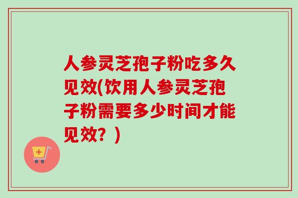 人参灵芝孢子粉吃多久见效(饮用人参灵芝孢子粉需要多少时间才能见效?)