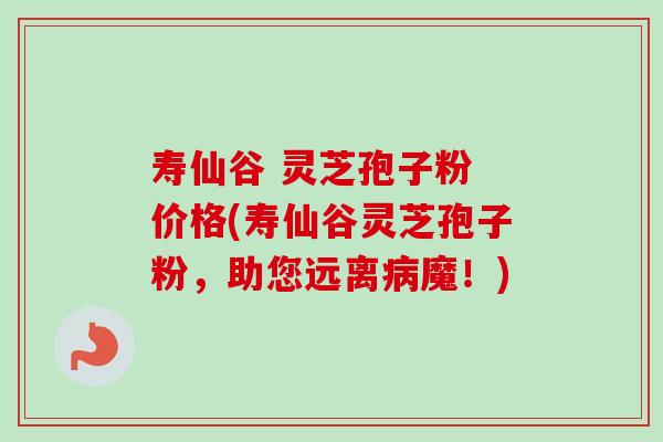 寿仙谷 灵芝孢子粉 价格(寿仙谷灵芝孢子粉，助您远离病魔！)