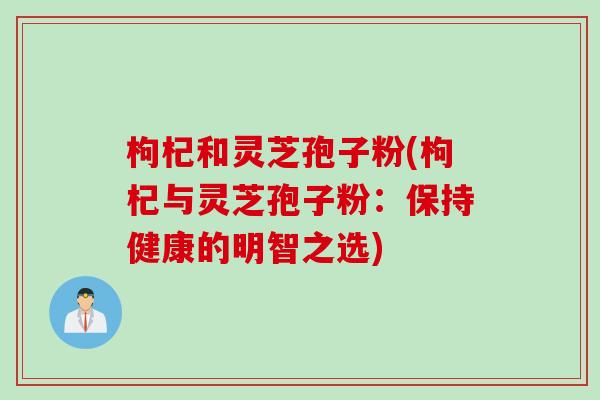枸杞和灵芝孢子粉(枸杞与灵芝孢子粉：保持健康的明智之选)