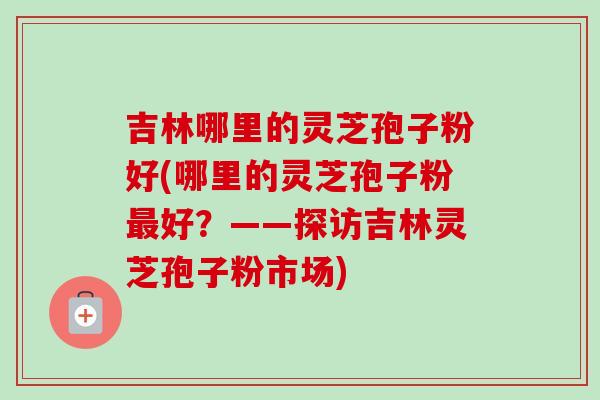 吉林哪里的灵芝孢子粉好(哪里的灵芝孢子粉最好？——探访吉林灵芝孢子粉市场)