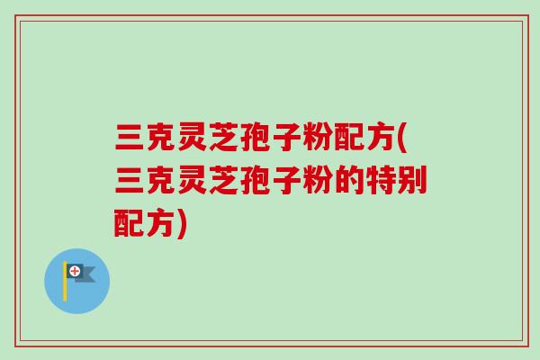 三克灵芝孢子粉配方(三克灵芝孢子粉的特别配方)