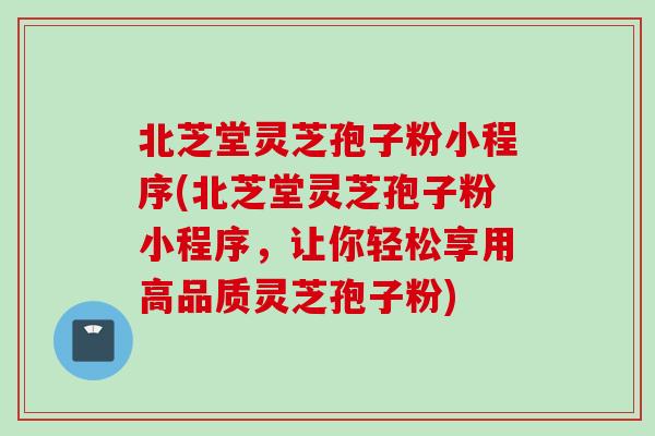 北芝堂灵芝孢子粉小程序(北芝堂灵芝孢子粉小程序,让你轻松享用高品质灵芝孢子粉)