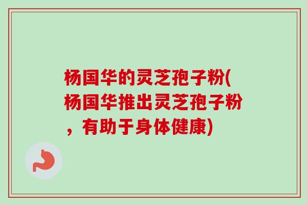杨国华的灵芝孢子粉(杨国华推出灵芝孢子粉，有助于身体健康)
