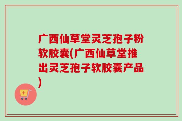 广西仙草堂灵芝孢子粉软胶囊(广西仙草堂推出灵芝孢子软胶囊产品)