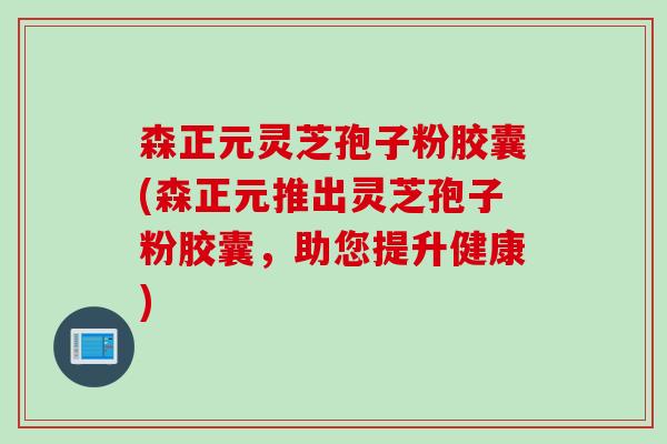 森正元灵芝孢子粉胶囊(森正元推出灵芝孢子粉胶囊，助您提升健康)