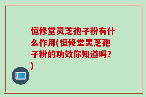 恒修堂灵芝孢子粉有什么作用(恒修堂灵芝孢子粉的功效你知道吗？)