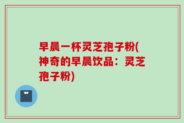 早晨一杯灵芝孢子粉(神奇的早晨饮品：灵芝孢子粉)