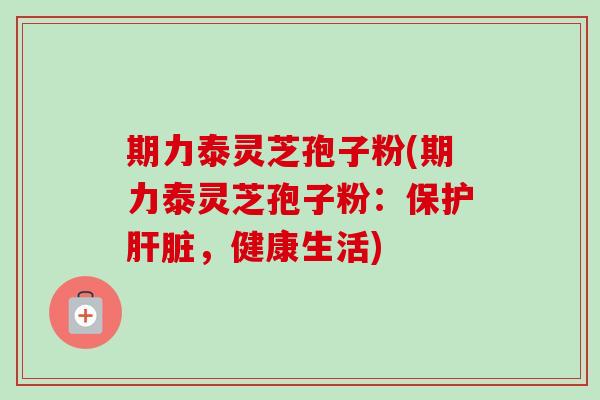 期力泰灵芝孢子粉(期力泰灵芝孢子粉：保护肝脏，健康生活)
