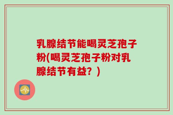 乳腺结节能喝灵芝孢子粉(喝灵芝孢子粉对乳腺结节有益？)