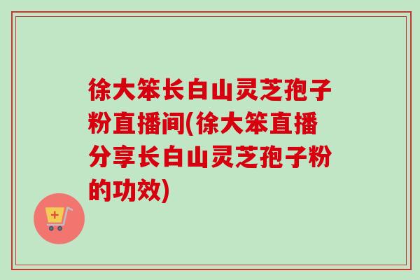 徐大笨长白山灵芝孢子粉直播间(徐大笨直播分享长白山灵芝孢子粉的功效)