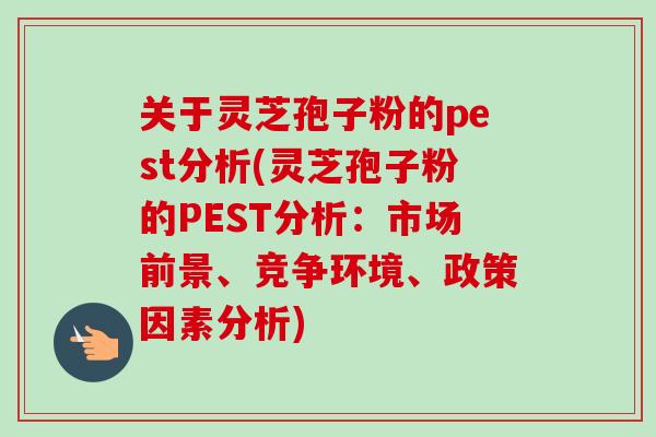 关于灵芝孢子粉的pest分析(灵芝孢子粉的PEST分析：市场前景、竞争环境、政策因素分析)