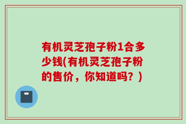 有机灵芝孢子粉1合多少钱(有机灵芝孢子粉的售价,你知道吗?) 有机灵芝孢子粉1合多少钱(有机灵芝孢子粉的售价,你知道吗?)