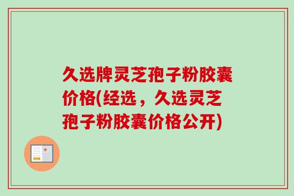 久选牌灵芝孢子粉胶囊价格(经选，久选灵芝孢子粉胶囊价格公开)