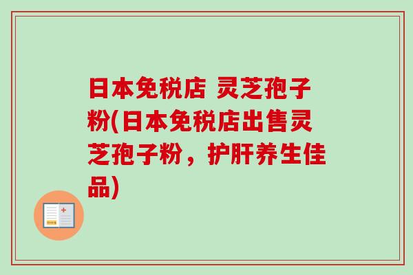 日本免税店 灵芝孢子粉(日本免税店出售灵芝孢子粉，护肝养生佳品)