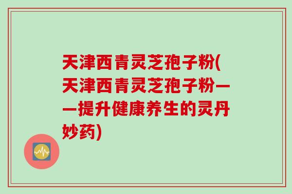 天津西青灵芝孢子粉(天津西青灵芝孢子粉——提升健康养生的灵丹妙药)