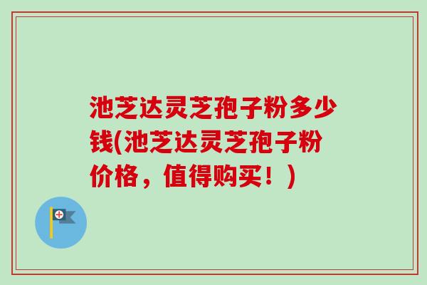 池芝达灵芝孢子粉多少钱(池芝达灵芝孢子粉价格，值得购买！)