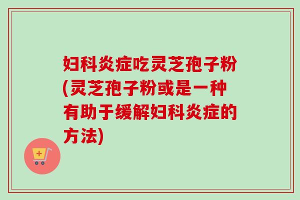 妇科炎症吃灵芝孢子粉(灵芝孢子粉或是一种有助于缓解妇科炎症的方法)