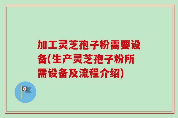 加工灵芝孢子粉需要设备(生产灵芝孢子粉所需设备及流程介绍)