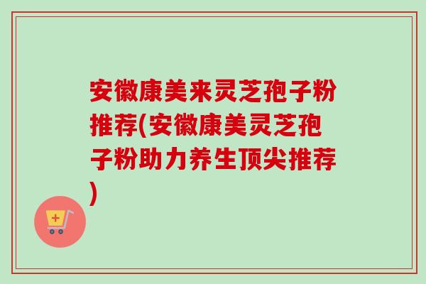 安徽康美来灵芝孢子粉推荐(安徽康美灵芝孢子粉助力养生顶尖推荐)