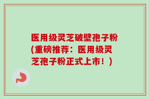 医用级灵芝破壁孢子粉(重磅推荐：医用级灵芝孢子粉正式上市！)