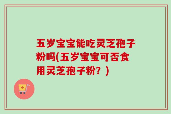 五岁宝宝能吃灵芝孢子粉吗(五岁宝宝可否食用灵芝孢子粉？)
