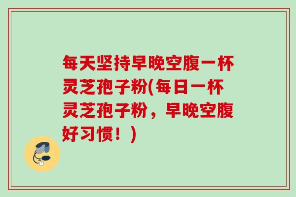每天坚持早晚空腹一杯灵芝孢子粉(每日一杯灵芝孢子粉，早晚空腹好习惯！)