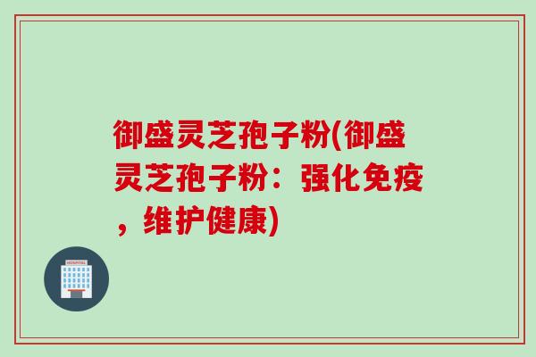 御盛灵芝孢子粉(御盛灵芝孢子粉：强化免疫，维护健康)