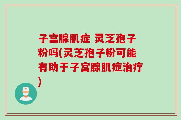 子宫腺肌症 灵芝孢子粉吗(灵芝孢子粉可能有助于子宫腺肌症) 子宫腺肌症 灵芝孢子粉吗(灵芝孢子粉可能有助于子宫腺肌症)