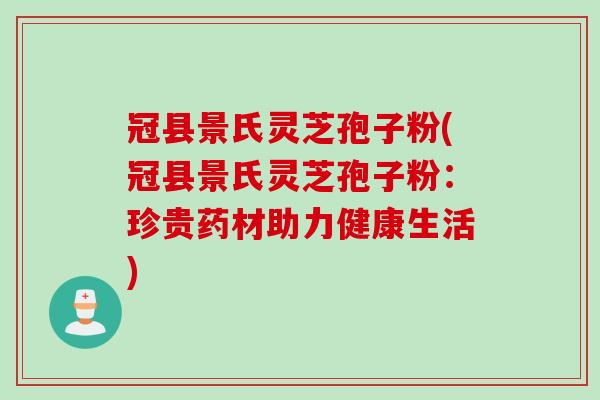 冠县景氏灵芝孢子粉(冠县景氏灵芝孢子粉：珍贵药材助力健康生活)