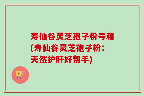 寿仙谷灵芝孢子粉号和(寿仙谷灵芝孢子粉：天然护肝好帮手)
