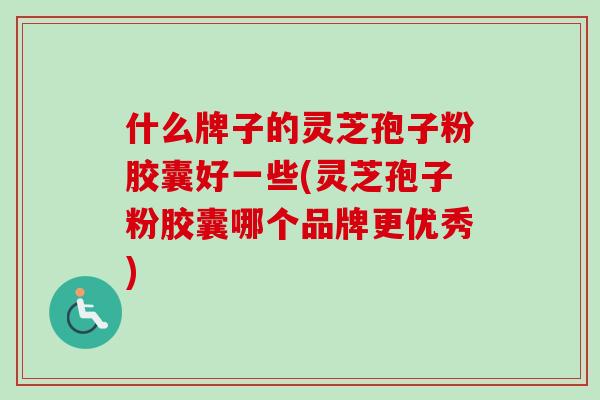 什么牌子的灵芝孢子粉胶囊好一些(灵芝孢子粉胶囊哪个品牌更优秀)
