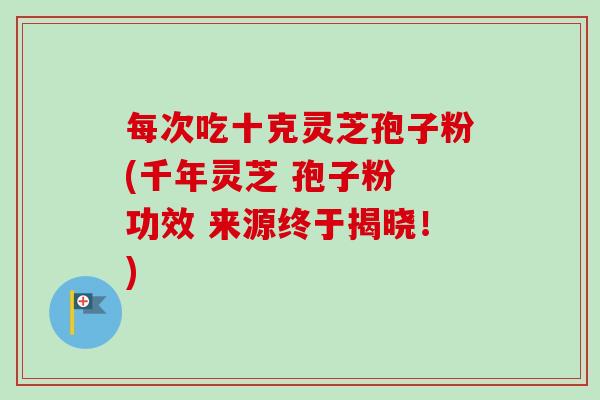 每次吃十克灵芝孢子粉(千年灵芝 孢子粉 功效 来源终于揭晓！)