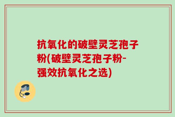 抗氧化的破壁灵芝孢子粉(破壁灵芝孢子粉-强效抗氧化之选)