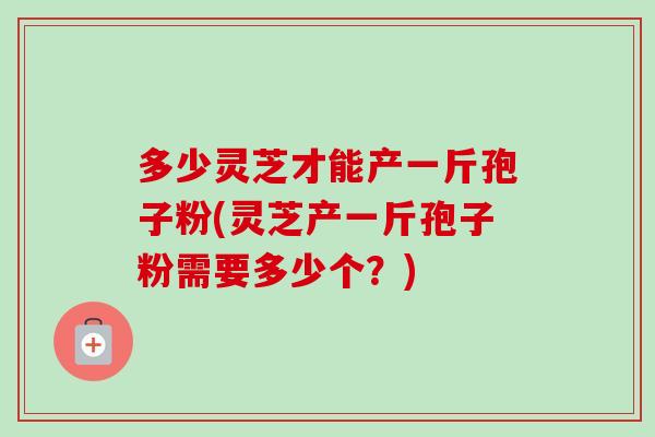 多少灵芝才能产一斤孢子粉(灵芝产一斤孢子粉需要多少个?)