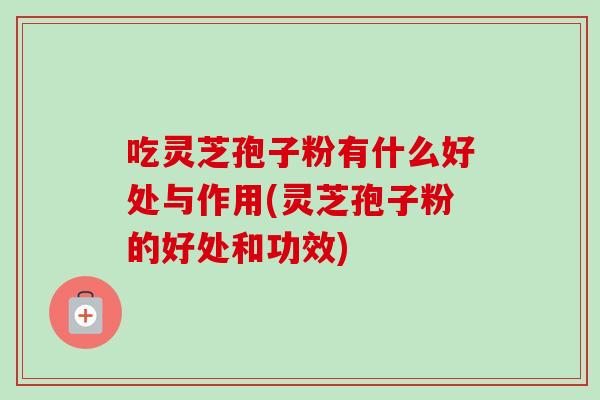 吃灵芝孢子粉有什么好处与作用(灵芝孢子粉的好处和功效)