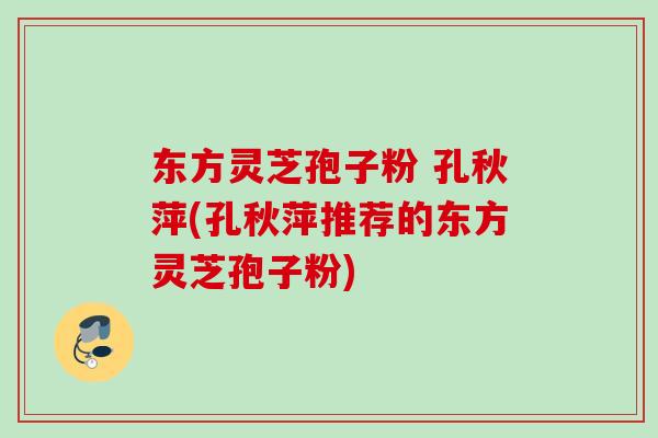 东方灵芝孢子粉 孔秋萍(孔秋萍推荐的东方灵芝孢子粉)