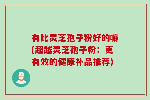 有比灵芝孢子粉好的嘛(超越灵芝孢子粉：更有效的健康补品推荐)