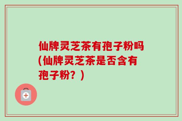仙牌灵芝茶有孢子粉吗(仙牌灵芝茶是否含有孢子粉？)