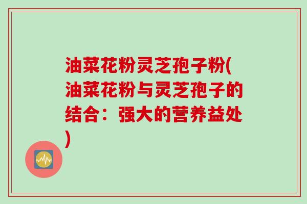 油菜花粉灵芝孢子粉(油菜花粉与灵芝孢子的结合：强大的营养益处)