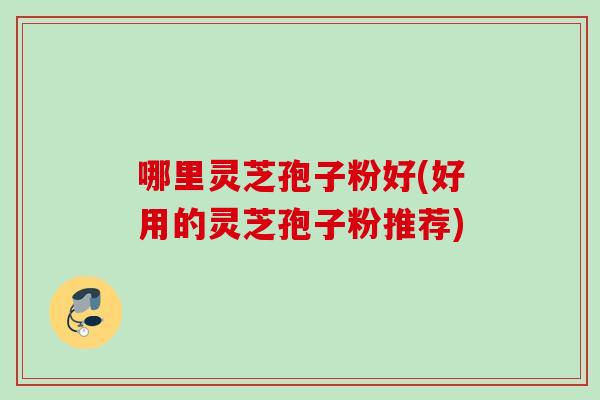 哪里灵芝孢子粉好(好用的灵芝孢子粉推荐)