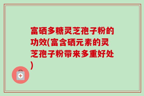 富硒多糖灵芝孢子粉的功效(富含硒元素的灵芝孢子粉带来多重好处)