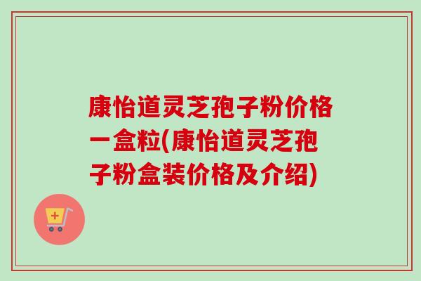 康怡道灵芝孢子粉价格一盒粒(康怡道灵芝孢子粉盒装价格及介绍)