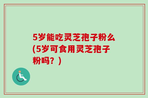 5岁能吃灵芝孢子粉么(5岁可食用灵芝孢子粉吗？)