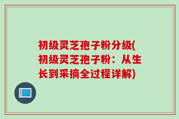 初级灵芝孢子粉分级(初级灵芝孢子粉：从生长到采摘全过程详解)