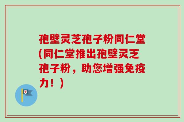 孢壁灵芝孢子粉同仁堂(同仁堂推出孢壁灵芝孢子粉，助您增强免疫力！)