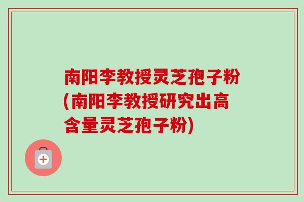南阳李教授灵芝孢子粉(南阳李教授研究出高含量灵芝孢子粉)